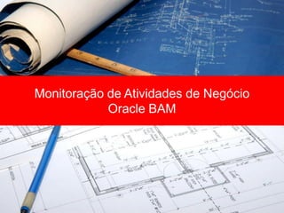 Monitoração de Atividades de Negócio
            Oracle BAM
 