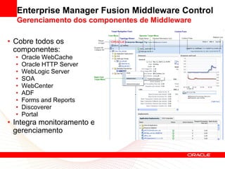 Enterprise Manager Fusion Middleware Control
  Gerenciamento dos componentes de Middleware

• Cobre todos os
  componentes:
  •   Oracle WebCache
  •   Oracle HTTP Server
  •   WebLogic Server
  •   SOA
  •   WebCenter
  •   ADF
  •   Forms and Reports
  •   Discoverer
  •   Portal
• Integra monitoramento e
  gerenciamento
 