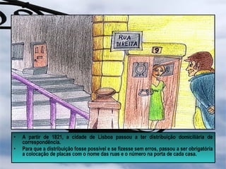 • A partir de 1821, a cidade de Lisboa passou a ter distribuição domiciliária de
correspondência.
• Para que a distribuição fosse possível e se fizesse sem erros, passou a ser obrigatória
a colocação de placas com o nome das ruas e o número na porta de cada casa.
 