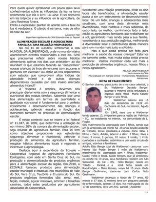 Para quem quiser aprofundar um pouco mais seus
                                                                   Realmente uma relação promissora, onde os dois
conhecimentos sobre as influencias da lua na terra
                                                                   lados são beneficiados, a alimentação escolar
recomendo que leia o livro: La Luna: El sol nocturno
                                                                   passa a ser um instrumento de desenvolvimento
em los trópicos y su influencia en la agricultura, de
                                                                   local. De um lado, crianças e adolescentes mais
Jairo Restrepo Rivera.
                                                                   saudáveis, com uma dieta alimentar mais
Então a expressão: plantar de acordo com a fase da
                                                                   diversificada, mais nutritiva e mais saborosa, do
lua é verdadeira. O plantio é na terra, mas de olho
                                                                   outro lado, ou melhor, caminhando lado a lado,
na fase da lua!
                                                 Lauderson Holz    estão os agricultores familiares que trabalham sol
            Engenheiro Agrônomo do CAPA Extensão Vale do Taquari   a sol, garantindo mais renda para a sua família,
     ALIMENTAÇÃO ESCOLAR E AGRICULTURA                             valorizando a sua produção orgânica, melhorando
     FAMILIAR: UMA RELAÇÃO PROMISSORA                              a diversidade local e contribuindo desta maneira
        No dia 16 de outubro, lembramos o DIA                      para um mundo mais justo e solidário.
MUNDIAL DA ALIMENTAÇÃO, onde no mundo inteiro                              Mas o que ainda precisa ser feito para
aconteceram eventos relacionados a este dia. Será                  melhorar a saúde de nossas crianças? Estamos
que precisamos refletir sobre nossos hábitos                       no caminho certo, mas muita coisa ainda precisa
alimentares apenas nos dias que antecedem ao dia                   melhorar. Vamos incentivar cada vez mais a
mundial? O que estamos fazendo ao “entupirmos”                     produção de alimentos orgânicos, nossos filhos e
nossas crianças de lixos alimentares com açucares e                netos agradecem.
                                                                                                           MELISSA LENZ FROEHLICH
gorduras em excesso? Ou então ao nos depararmos                                                                 Nutricionista do CAPA
com estudos que comprovam altos índices de                              Pós Graduada em Nutrição Clinica – Fundamentos Metabólicos e
obesidade      infantil e    de   outras    doenças                                                                       Nutricionais.

degenerativas causadas por este insano mercado                                    NOTA DE FALECIMENTO
alimentício infantil?                                              O Senhor chamou para junto de si na casa celestial, o
                                                                                      Sr. Waldemar Osvaldo Berger,
        A resposta é simples, devemos nos
                                                                                      quando o mesmo deixa enlutados a
preocupar diariamente com a segurança alimentar e                                     esposa; dona Hilda Maria Kasper
nutricional das nossas famílias. Sabemos que uma                                      Berger e seis filhos.
boa alimentação em termos de quantidade e                                                     Waldemar nasceu aos 16
qualidade nutricional é fundamental para o perfeito                                   dias de dezembro de 1932 em
crescimento e desenvolvimento das crianças e                                          Cachoeira do Sul, no interior, Agudo
adolescentes, cabendo ressaltar a função dos                                          – RS.
nutrientes também no processo de aprendizagem                                          Em 1945, seus pais e Waldemar
escolar.                                                           tendo apenas 13, imigraram para a região de Palmitos
        É nesse contexto que se insere a lei federal               – SC, se instalando no interior, na comunidade de L.
                                                                   Fogão.
nº 11.947, de 2009, que determina a utilização de
                                                                   Seu matrimonio foi abençoado com 7 filhos, sendo que
no mínimo 30% da compra da alimentação escolar,                    um já antecedeu na morte há 28 anos devido acidente
seja oriunda da agricultura familiar. Esta lei tem                 de transito. Deixa enlutados a esposa, dona Hilda, 4
como objetivos proporcionar aos estudantes                         filhos – Darci, Adelar, Ademir e Aloir, 2 filhas; Niva e
segurança alimentar e nutricional, valorizar a                     Ivani, 3 noras, 2 genros, 10 netos, 1 irmão, 1 irmã,
produção de alimentos da agricultura familiar,                     cunhados e cunhadas, sobrinhos e um vasto circulo de
resgatar hábitos alimentares locais e regionais e                  amigos, vizinhos e familiares
incentivar a agroecologia.                                         Adolfo Otto Berger (pai de Waldemar) casou-se com
        Destaco aqui a experiência da Ecovale –                    Helma Ida Prade Berger ( mãe de Waldemar),
Cooperativa Regional de Agricultores Familiares                    matrimônio foi abençoado com 4 filhos; Waldemar,
                                                                   Guido, Hélio e Beda. Guido Berger, que já antecedeu
Ecologistas, com sede em Santa Cruz do Sul, na
                                                                   na morte há 10 anos, seus familiares residem em São
produção e comercialização de produtos orgânicos                   Sebastião do Cai – RS, Hélio Berger; reside em
para a alimentação escolar da região. Em 2010, a                   Toledo – Paraná e a           irmã Beda, reside em
ECOVALE forneceu produtos para alimentação                         Rondonóplis – Mato Grosso, viúva há 15 anos. Beda
escolar municipal e estadual, nos municípios de Vale               Berger Grellmann, casou-se com Carlos Neto
do Sol, Vera Cruz, Teutônia e Cruzeiro do Sul. Os                  Grellmann.
produtos orgânicos fornecidos são: arroz, mel,                             Waldemar alcançou a idade de 77 anos, 09
feijão, melado, açúcar mascavo, schimier e bolachas                meses e 17 dias. O mesmo teve um pequeno período
caseiras, todos estes produzidos por agricultores                  de enfermidade, apenas 15 dias. Na madrugada do dia
associados da Cooperativa.                                         17 de setembro, teve um AVC parcial ( Acidente
                                                                                                                                   10
 