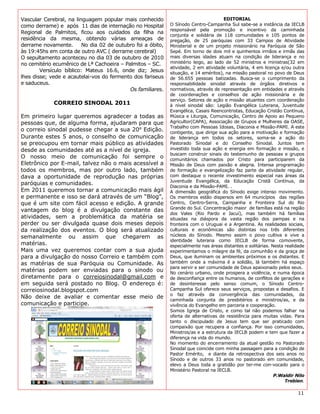 Vascular Cerebral, na linguagem popular mais conhecido                                  EDITORIAL
como derrame) e após 11 dias de internação no Hospital        O Sínodo Centro-Campanha Sul sabe-se a instância da IECLB
                                                              responsável pela promoção e incentivo da caminhada
Regional de Palmitos, ficou aos cuidados da filha na
                                                              conjunta e solidária de 118 comunidades e 105 pontos de
residência da mesma, obtendo várias ameaças de                pregação, de 25 paróquias com 33 Campos de Atividade
derrame novamente.        No dia 02 de outubro foi a óbito,   Ministerial e de um projeto missionário na Paróquia de São
às 19:45hs em conta de outro AVC ( derrame cerebral)          Sepé. Em torno de dois mil e quinhentos irmãos e irmãs das
O sepultamento aconteceu no dia 03 de outubro de 2010         mais diversas idades atuam na condição de liderança e no
no cemitério ecumênico de Lª Cachoeira – Palmitos – SC.       ministério leigo, ao lado de 52 ministros e ministras(32 em
                                                              atividade, 2 em atividade voluntária, 4 em licença e/ou outra
        Versículo bíblico: Mateus 16.6, onde diz; Jesus       situação, e 14 eméritos), na missão pastoral no povo de Deus
lhes disse; vede e acautelai-vos do fermento dos fariseus     de 56.655 pessoas batizadas. Busca-se o cumprimento da
e saduceus.                                                   responsabilidade sinodal através de órgãos diretivos e
                                            Os familiares.    normativos, através de representação em entidades e através
                                                              de coordenações e conselhos de ação missionária e de
                                                              serviço. Setores de ação e missão atuantes com coordenação
             CORREIO SINODAL 2011                             à nível sinodal são: Legião Evangélica Luterana, Juventude
                                                              Evangélica, Casais Reencontristas, Educação Cristão Contínua,
Em primeiro lugar queremos agradecer a todas as               Música e Liturgia, Comunicação, Centro de Apoio ao Pequeno
pessoas que, de alguma forma, ajudaram para que               Agricultor(CAPA), Associação de Grupos e Mulheres da OASE,
                                                              Trabalho com Pessoas Idosas, Diaconia e Missão-PAMI. A este
o correio sinodal pudesse chegar a sua 20⁰ Edição.            contigente, que dirige sua ação para a motivação e formação
Durante estes 5 anos, o conselho de comunicação               de liderança em todos os setores, soma-se a ação do
se preocupou em tornar mais público as atividades             Pastorado Sinodal e do Conselho Sinodal. Juntos tem
desde as comunidades até as a nível de igreja.                investido toda sua ação e energia em formação e missão, e
                                                              buscam construir sinais do testemunho de pessoas e grupos
O nosso meio de comunicação foi sempre o                      comunitários chamados por Cristo para participarem da
Eletrônico por E-mail, talvez não o mais acessível a          Missão de Deus com paixão e alegria. Intensa programação
todos os membros, mas por outro lado, também                  de formação e evangelização faz parte da atividade regular,
dava a oportunidade de reprodução nas próprias                com destaque o recente investimento especial nas áreas da
                                                              Juventude Evangélica, da Educação Cristã Contínua, da
paróquias e comunidades.
                                                              Diaconia e da Missão-PAMI. .
Em 2011 queremos tornar a comunicação mais ágil               A dimensão geográfica do Sínodo exige intenso movimento.
e permanente e isso se dará através de um “Blog”,             Os membros estão dispersos em 64 municípios das regiões
que é um site com fácil acesso e edição. A grande             Centro, Centro-Serra, Campanha e Fronteira Sul do Rio
                                                              Grande do Sul. Concentração maior de famílias está na região
vantagem do blog é a divulgação constante das
                                                              dos Vales (Rio Pardo e Jacuí), mas também há famílias
atividades, sem a problemática da matéria se                  situadas na diáspora da vasta região dos pampas e na
perder ou ser divulgada quase dois meses depois               fronteira com o Uruguai e a Argentina. As realidades sociais,
da realização dos eventos. O blog será atualizado             culturais e econômicas são distintas nos três diferentes
semanalmente ou assim que chegarem as                         núcleos do Sínodo. Mesmo assim o povo cultiva e vive a
                                                              identidade luterana como IECLB de forma comovente,
matérias.                                                     especialmente nas áreas distantes e solitárias. Nesta realidade
Mais uma vez queremos contar com a sua ajuda                  experimentamos o milagre da fé, da comunhão e da graça de
para a divulgação do nosso Correio e também com               Deus, que iluminam os ambientes próximos e os distantes. E
as matérias de sua Paróquia ou Comunidade. As                 também onde a máxima é a solidão, lá também há espaço
                                                              para servir e ser comunidade de Deus apaixonado pelos seus.
matérias podem ser enviadas para o sinodo ou                  No cenário urbano, onde prospera a violência, e numa época
diretamente para o correiosinodal@gmail.com e                 de desconfiança entre os humanos, de conflitos de gerações e
em seguida será postado no Blog. O endereço é:                de desinteresse pelo senso comum, o Sínodo Centro-
correiosinodal.blogspot.com                                   Campanha Sul oferece seus serviços, propostas e desafios. E
                                                              o faz através da convergência das comunidades, da
Não deixe de avaliar e comentar esse meio de
                                                              caminhada conjunta de presbitérios e ministros/as, e da
comunicação e participe.                                      vivência do Evangelho em parceria e cooperação.
                                                              Somos Igreja de Cristo, e como tal não podemos falhar na
                                                              oferta de alternativas de resistência para muitas vidas. Para
                                                              tanto o discipulado de Jesus tem que ser praticado com
                                                              compaixão que recupera a confiança. Por isso comunidades,
                                                              Ministros/as e a estrutura da IECLB podem e tem que fazer a
                                                              diferença na vida do mundo.
                                                              No momento do encerramento da atual gestão no Pastorado
                                                              Sinodal que coincide com minha passagem para a condição de
                                                              Pastor Emérito, e diante da retrospectiva dos seis anos no
                                                              Sínodo e de outros 33 anos no pastorado em comunidade,
                                                              elevo a Deus toda a gratidão por ter-me con-vocado para o
                                                              Ministério Pastoral na IECLB.
                                                                                                               P.Waldir Nilo
                                                                                                                    Trebien.

                                                                                                                         11
 