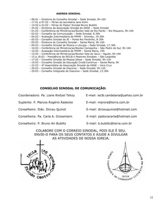 AGENDA SINODAL

       -   08.01 – Diretoria do Conselho Sinodal – Sede Sinodal, 9h-16h
       -   17.01 a 07.02 – Férias da secretária Jane Kohn
       -   10.02 a 23.02 – Férias do Pastor Sinodal Bruno Bublitz
       -   24.02 – Diretoria da Associação Sinodal da OASE – Sede Sinodal
       -   01.03 – Conferência de Ministros/as/Núcleo Vale do Rio Pardo – Rio Pequeno, 9h-16h
       -   02.03 – Conselho de Comunicação – Sede Sinodal, 8:30h
       -   04.03 – Avaliação Intermediária de PPHM – Sinimbu, 19:30h
       -   05.03 – Conselho Sinodal da JE – Ponte Rio Pardinho, 8:30h
       -   05.03 – Diretoria do Conselho Sinodal – Santa Maria, 9h-16h
       -   09.03 – Conselho Sinodal de Música e Liturgia – Sede Sinodal, 17:30h
       -   10.03 – Conferência de Ministros/as/Núcleo Campanha – São Pedro do Sul, 9h-16h
       -   10.03 – Avaliação Intermediária de PPHM – Santa Maria, 19h
       -   15.03 – Conferência de Ministros/as/Núcleo Vale do Jacuí – Agudo, 9h-16h
       -   15 a 18.03 – Presidência da IECLB e Pastores Sinodais – São Leopoldo
       -   17.03 – Conselho Sinodal da Pessoa Idosa – Sede Sinodal, 9h-12h
       -   19.03 – Conselho Sinodal de Educação Cristã Contínua – Santa Maria, 9h
       -   22.03 – 4ª Assembléia da Associação Sinodal da OASE – Vera Cruz
       -   29.03 – Conselho Sinodal de Diaconia – Sede Sinodal, 9h-12h
       -   29.03 – Conselho Integrado de Diaconia – Sede Sinodal, 13:30h




                 CONSELHO SINODAL DE COMUNICAÇÃO:

Coordenadora: Pa. Liane Rintzel Tehzy                 E-mail: ieclb.candelaria@yahoo.com.br

Suplente: P. Marcos Rogério Radecke                   E-mail: marora@terra.com.br

Conselheiro: Diác. Dirceu Quinot                       E-mail: dirceuquinot@hotmail.com

Conselheira: Pa. Carla A. Grossmann                    E-mail: pastoracarla@hotmail.com

Conselheiro: P. Bruno Ari Bublitz                      E-mail: b.bublitz@terra.com.br

              COLABORE COM O CORREIO SINODAL, POIS ELE É SEU.
             ENVIE-O PARA OS SEUS CONTATOS E AJUDE A DIVULGAR
                       AS ATIVIDADES DE NOSSA IGREJA.




                                                                                                12
 