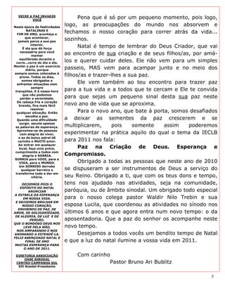 DEIXE A PAZ INVADIR
         VOCÊ
                                     Pena que é só por um pequeno momento, pois logo,
Nesta época de festividades
                               logo, as preocupações do mundo nos absorvem e
         NATALINAS E
  FIM DE ANO, aconteça o
                               fechamos o nosso coração para correr atrás da vida...
         que acontecer,
   jamais perca a sua paz
                               sozinhos.
            interior.
       É ela que dá força
                                     Natal é tempo de lembrar do Deus Criador, que vai
     necessária para você
             manter
                               ao encontro de sua criação e de seus filhos/as, por amá-
    equilibrada durante o
 corre...corre do dia a dia.
                               los e querer cuidar deles. Ele não vem para um simples
Manter a paz é um exercício
         diário, porque        passeio, MAS vem para acampar junto e no meio dos
sempre somos colocados à
     prova. Todos os dias,     filhos/as e trazer-lhes a sua paz.
      somos obrigados a
  enfrentar situações nem            Ele vem também ao teu encontro para trazer paz
             sempre
 tranqüilas. E é nessa hora    para a tua vida e a todos que te cercam e Ele te convida
       que não podemos
     perder a serenidade.      para que sejas um pequeno sinal desta sua paz neste
  De cabeça fria e coração
    brando, fica mais fácil    novo ano de vida que se aproxima.
            resolver
  qualquer situação. Então           Para o novo ano, que bate à porta, somos desafiados
         escolha a paz.
  Quando uma dificuldade       a deixar as sementes da paz crescerem e se
    surgir, escute apenas
 as palavras de esperança.     multiplicarem,      pois   somente     assim   poderemos
  Aproxime-se de pessoas
     com alegria de viver,     experimentar na prática aquilo do qual o tema da IECLB
   e as de baixo astral dê
   carinho e MUITO amor.       para 2011 nos fala:
   Ao entrar em qualquer
    local, faça uma prece,           Paz na Criação de Deus. Esperança e
 cumprimente a todos com
       alegria e SORRIA.       Compromisso.
SORRIA para VOCE, para a
    VIDA, para o MUNDO.              Obrigado a todas as pessoas que neste ano de 2010
    Um SORRISO derruba
      qualquer barreira e      se dispuseram a ser instrumentos de Deus a serviço do
 transforma toda a dor em
             vitória.          seu Reino. Obrigado a ti, que com os teus dons e tempo,
     DEIXEMOS POIS O           tens nos ajudado nas atividades, seja na comunidade,
    ESPÍRITO DO NATAL
         ANUNCIAR              paróquia, ou de âmbito sinodal. Um obrigado todo especial
 A ESTRELA DA ESPERANÇA
      EM NOSSA VIDA.           para o nosso colega pastor Waldir Nilo Trebin e sua
 E DEIXEMOS BRILHAR EM
     NOSSO CORAÇÃO,            esposa Lucila, que coordenou as atividades no sínodo nos
   ENCHENDO DE PAZ, DE
AMOR, DE SOLIDARIEDADE,        últimos 6 anos e que agora entra num novo tempo: o da
 DE ALEGRIA, DE LUZ E DE
          PERDÃO.              aposentadoria. Que a paz do senhor os acompanhe neste
QUE O BONDOSO DEUS NOS
      LEVE PELA MÃO,           novo tempo.
  NOS AMPARANDO E NOS
ANIMANDO A ESTENDÊ-LA.               Desejamos a todos vocês um bendito tempo de Natal
FELIZ ABENÇOADO NATAL E
       FINAL DE ANO            e que a luz do natal ilumine a vossa vida em 2011.
 MUITAS ESPERANÇA PARA
      O ANO DE 2011.

 DIRETORIA ASSOCIAÇÃO              Com carinho
      OASE SINODAL
 CENTRO-CAMPANHA SUL                          Pastor Bruno Ari Bublitz
  Elfi Roedel-Presidente


                                                                                     2
 