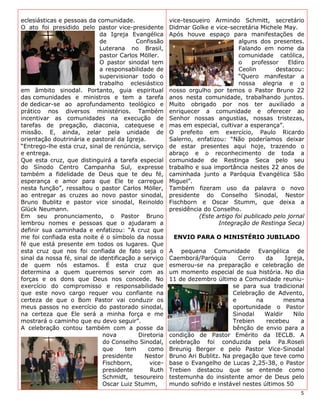 eclesiásticas e pessoas da comunidade.                vice-tesoueiro Armindo Schmitt, secretário
O ato foi presidido pelo pastor vice-presidente       Didmar Golke e vice-secretária Michele May.
                            da Igreja Evangélica      Após houve espaço para manifestações de
                            de           Confissão                            alguns dos presentes.
                            Luterana no Brasil,                               Falando em nome da
                            pastor Carlos Möller.                             comunidade católica,
                            O pastor sinodal tem                              o    professor    Eldiro
                            a responsabilidade de                             Ceolin        destacou:
                            supervisionar todo o                              “Quero manifestar a
                            trabalho eclesiástico                             nossa alegria e o
em âmbito sinodal. Portanto, guia espiritual          nosso orgulho por temos o Pastor Bruno 22
das comunidades e ministros e tem a tarefa            anos nesta comunidade, trabalhando juntos.
de dedicar-se ao aprofundamento teológico e           Muito obrigado por nos ter auxiliado a
prático nos diversos ministérios. Também              enriquecer a comunidade e oferecer ao
incentivar as comunidades na execução de              Senhor nossas angustias, nossas tristezas,
tarefas de pregação, diaconia, catequese e            mas em especial, cultivar a esperança”.
missão. E, ainda, zelar pela unidade de               O prefeito em exercício, Paulo Ricardo
orientação doutrinária e pastoral da Igreja.          Salerno, enfatizou: “Não poderíamos deixar
“Entrego-lhe esta cruz, sinal de renúncia, serviço    de estar presentes aqui hoje, trazendo o
e entrega.                                            abraço e o reconhecimento de toda a
Que esta cruz, que distinguirá a tarefa especial      comunidade de Restinga Seca pelo seu
do Sínodo Centro Campanha Sul, expresse               trabalho e sua importância nestes 22 anos de
também a fidelidade de Deus que te deu fé,            caminhada junto a Paróquia Evangélica São
esperança e amor para que Ele te carregue             Miguel”.
nesta função”, ressaltou o pastor Carlos Möller,      Também fizeram uso da palavra o novo
ao entregar as cruzes ao novo pastor sinodal,         presidente do Conselho Sinodal, Nestor
Bruno Bublitz e pastor vice sinodal, Reinoldo         Fischborn e Oscar Stumm, que deixa a
Glück Neumann.                                        presidência do Conselho.
Em seu pronunciamento, o Pastor Bruno                           (Este artigo foi publicado pelo jornal
lembrou nomes e pessoas que o ajudaram a                               Integração de Restinga Seca)
definir sua caminhada e enfatizou: “A cruz que
me foi confiada esta noite é o símbolo da nossa        ENVIO PARA O MINISTÉRIO JUBILADO
fé que está presente em todos os lugares. Que
esta cruz que nos foi confiada de fato seja o         A pequena Comunidade Evangélica de
sinal da nossa fé, sinal de identificação a serviço   Caemborá/Paróquia       Cerro    da     Igreja,
de quem nós estamos. É esta cruz que                  esmerou-se na preparação e celebração de
determina a quem queremos servir com as               um momento especial de sua história. No dia
forças e os dons que Deus nos concede. No             11 de dezembro último a Comunidade reuniu-
exercício do compromisso e responsabilidade                                 se para sua tradicional
que este novo cargo requer vou confiante na                                 Celebração de Advento,
certeza de que o Bom Pastor vai conduzir os                                 e       na        mesma
meus passos no exercício do pastorado sinodal,                              oportunidade o Pastor
na certeza que Ele será a minha força e me                                  Sinodal    Waldir    Nilo
mostrará o caminho que eu devo seguir”.                                     Trebien    recebeu      a
A celebração contou também com a posse da                                   bênção de envio para a
                              nova        Diretoria   condição de Pastor Emérito da IECLB. A
                              do Conselho Sinodal,    celebração foi conduzida pela Pa.Roseli
                              que     tem     como    Breunig Berger e pelo Pastor Vice-Sinodal
                              presidente    Nestor    Bruno Ari Bublitz. Na pregação que teve como
                              Fischborn,      vice-   base o Evangelho de Lucas 2,25-38, o Pastor
                              presidente       Ruth   Trebien destacou que se entende como
                              Schmidt, tesoureiro     testemunha do insistente amor de Deus pelo
                              Oscar Luiz Stumm,       mundo sofrido e instável nestes últimos 50
                                                                                                    5
 