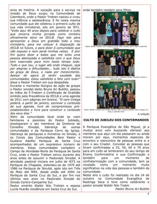 anos de história. A vocação para o serviço na        onde também residem seus filhos.
missão de Deus surgiu na Comunidade de
Caemborá, onde o Pastor Trebien nasceu e viveu
sua infância e adolescência. E foi nesta mesma
comunidade que ele celebrou o primeiro culto de
sua vida ministerial, isto em janeiro de l971.
“Volto aqui 40 anos depois para celebrar o culto
que encerra minha jornada como ministro
oficialmente ativo na IECLB. Faço isto para
apresentar a Deus em gratidão todo o meu
ministério, para me colocar à disposição da
                                                      Pastor Waldir Trebien com a esposa Lucila, filha Luciara, genro Jean e sobrinha
IECLB no futuro, e para dizer à comunidade que                                          Paloma

não esqueci e nem perdi minhas raízes. E pior
fim quero dizer a todos que me sinto uma
pessoa abençoada e satisfeita com o que Deus
tem reservado para mim neste tempo todo.
Tudo o que sou, o lugar até onde cheguei, seja
por alegrias e dificuldades... tudo isto é dádiva
da graça de Deus, e nada por merecimento.
Apesar de agora já sentir saudade das                 Pastor Waldir Trebien com a esposa Lucila, cunhados Sérgio, Marlene e Doris e
comunidades, estou satisfeito e feliz com tudo!”                                     sobrinha Deise

disse o Pastor Trebien em sua despedida.
Durante o momento litúrgico de ação de graças
o Pastor sinodal eleito Bruno Ari Bublitz, passou
às mãos do P.Trebien o Certificado de Gratidão
emitido pela Presidência da IECLB e uma agenda
de 2011 com páginas em branco. “O caro Colega
poderá, a partir de janeiro, escrever o conteúdo
de sua agenda, livre de compromissos pré-
estabelecidos e livre para construir o conteúdo      Pastor Waldir Trebien com irmãos Harvey, Seli, Traudi,cunhados Zita e Sergio, tia
                                                                                  Reny e sobrinha Rosi
dos seus dias.”                                                                                                          A redação
Além da comunidade local onde se viam
familiares a parentes do Pastor Jubilado,            CULTO DE JUBILEU DOS CONFIRMANDOS
prestigiaram o ato membros da Diretoria do
Conselho      Sinodal,   liderança   de     outras   A Paróquia Evangélica de São Miguel, já a
comunidades e da Paróquia Cerro da Igreja,           muitos anos vem buscando oferecer aos
liderança de paróquias e ministros no Sínodo, e      membros que aqui um dia passaram ou ainda
os Corais das Comunidades Bom Pastor e               moram por aqui, momentos especiais de
Gustavo Adolfo/ Paróquia de Santa Cruz               encontro e reencontro de pessoas entre si e
acompanhados de um expressivo número de              com o seu Criador. Convidar as pessoas que
membros. Estas comunidades compõem o                 foram confirmadas a 25, 50, 60 e 70 anos
Campo de Atividade-Norte da Paróquia de Santa        para em culto se lembrarem do seu tempo de
Cruz, onde o Pastor Trebien serviu durante dez       Ensino Confirmatório e sua Confirmação e
anos antes de assumir o Pastorado Sinodal. A         também        para     um      momento       de
atividade pastoral iniciara em julho de l973 na      confraternização com a comunidade, tem se
Paróquia de Chapada; estendeu-se de 1979 até         revelado     como     um     momento      muito
1986 na Paróquia de Ibirubá, após isto em Três       significativo na vida das pessoas e também da
de Maio até l994, desde então até 2004 na            comunidade.
Paróquia de Santa Cruz do Sul, e por fim nos         Neste ano o culto foi realizado no dia 24 de
últimos seis anos no Pastorado Sinodal do            outubro na Comunidade Evangélica de
Sínodo Centro-Campanha Sul.                          Restinga Seca e teve como celebrante o
Pastor emérito Waldir Nilo Trebien e esposa          pastor sinodal Waldir Nilo Trebin.
Lucila fixarão residência em Santa Cruz do Sul,                              Pastor Bruno Ari Bublitz
                                                                                                                                        6
 