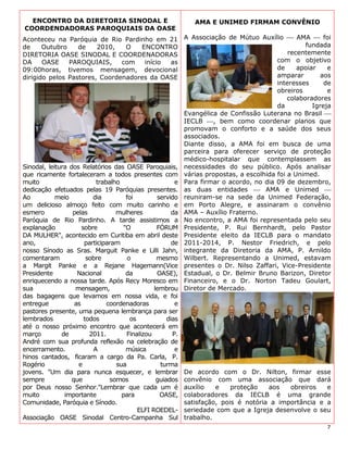 ENCONTRO DA DIRETORIA SINODAL E                          AMA E UNIMED FIRMAM CONVÊNIO
COORDENDADORAS PAROQUIAIS DA OASE
Aconteceu na Paróquia de Rio Pardinho em 21 A Associação de Mútuo Auxílio  AMA  foi
de     Outubro      de      2010,     O     ENCONTRO                                             fundada
DIRETORIA OASE SINODAL E COORDENADORAS                                                      recentemente
DA     OASE      PAROQUIAIS,        com      início     as                              com o objetivo
09:00horas, tivemos mensagem, devocional                                                de     apoiar    e
dirigido pelos Pastores, Coordenadores da OASE                                          amparar        aos
                                                                                        interesses      de
                                                                                        obreiros         e
                                                                                           colaboradores
                                                                                        da          Igreja
                                                           Evangélica de Confissão Luterana no Brasil 
                                                           IECLB , bem como coordenar planos que
                                                           promovam o conforto e a saúde dos seus
                                                           associados.
                                                           Diante disso, a AMA foi em busca de uma
                                                           parceira para oferecer serviço de proteção
                                                           médico-hospitalar que contemplassem as
Sinodal, leitura dos Relatórios das OASE Paroquiais, necessidades do seu público. Após analisar
que ricamente fortaleceram a todos presentes com várias propostas, a escolhida foi a Unimed.
muito                      trabalho                      e Para firmar o acordo, no dia 09 de dezembro,
dedicação efetuados pelas 19 Paróquias presentes. as duas entidades  AMA e Unimed 
Ao          meio          dia         foi         servido reuniram-se na sede da Unimed Federação,
um delicioso almoço feito com muito carinho e em Porto Alegre, e assinaram o convênio
esmero            pelas           mulheres              da AMA – Auxílio Fraterno.
Paróquia de Rio Pardinho. A tarde assistimos a No encontro, a AMA foi representada pelo seu
explanação            sobre          "O           FÓRUM Presidente, P. Rui Bernhardt, pelo Pastor
DA MULHER", acontecido em Curitiba em abril deste Presidente eleito da IECLB para o mandato
ano,                   participaram                     de 2011-2014, P. Nestor Friedrich, e pelo
nosso Sínodo as Sras. Marguit Panke e Lilli Jahn, integrante da Diretoria da AMA, P. Arnildo
comentaram              sobre          o          mesmo Wilbert. Representando a Unimed, estavam
a Margit Panke e a Rejane Hagemann(Vice presentes o Dr. Nilso Zaffari, Vice-Presidente
Presidente          Nacional          da          OASE), Estadual, o Dr. Belmir Bruno Barizon, Diretor
enriquecendo a nossa tarde. Após Recy Moresco em Financeiro, e o Dr. Norton Tadeu Goulart,
sua                mensagem,                     lembrou Diretor de Mercado.
das bagagens que levamos em nossa vida, e foi
entregue           as          coordenadoras             e
pastores presente, uma pequena lembrança para ser
lembrados              todos            os            dias
até o nosso próximo encontro que acontecerá em
março         de         2011.        Finalizou         P.
André com sua profunda reflexão na celebração de
encerramento.             A           música             e
hinos cantados, ficaram a cargo da Pa. Carla, P.
Rogério             e             sua              turma
jovens. "Um dia para nunca esquecer, e lembrar De acordo com o Dr. Nilton, firmar esse
sempre            que           somos             guiados convênio com uma associação que dará
por Deus nosso Senhor."Lembrar que cada um é auxílio                 e    proteção   aos     obreiros    e
muito          importante           para           OASE, colaboradores da IECLB é uma grande
Comunidade, Paróquia e Sínodo.                             satisfação, pois é notória a importância e a
                                           ELFI ROEDEL- seriedade com que a Igreja desenvolve o seu
Associação OASE Sinodal Centro-Campanha Sul trabalho.
                                                                                                        7
 
