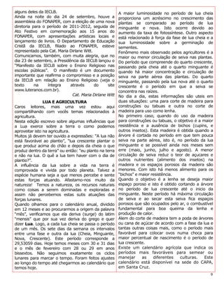 alguns deles da IECLB.                                  A maior luminosidade no período de lua cheia
Ainda na noite do dia 24 de setembro, houve a           proporciona um acréscimo no crescimento das
assembleia do FONAPER, com a eleição de uma nova        plantas se comparado ao período de lua
diretoria para o período de 2011-2012, seguida de       minguante e nova. Isto ocorre devido ao
Ato Festivo em comemoração aos 15 anos do               aumento da taxa de fotossíntese. Outro aspecto
FONAPER, com apresentações artísticas locais e          está relacionado à força da fase de lua cheia e a
lançamento de livros. O Departamento de Educação        sua luminosidade sobre a germinação de
Cristã da IECLB, filiado ao FONAPER, esteve             sementes.
representado pela Cat. Maria Dirlane Witt.              Fenômeno mais observado pelos agricultores é a
Comunicamos, também, com muita alegria, que no          maior ou menor circulação de seiva nas plantas.
dia 23 de setembro, a Presidência da IECLB lançou o     Do período que compreende do quarto crescente,
“Manifesto da IECLB sobre o Ensino Religioso nas        passando pela cheia até o quarto minguante é
escolas públicas”. O manifesto é um documento           quando há maior concentração e circulação de
importante que reafirma o compromisso e a posição       seiva na parte aérea das plantas. Do quarto
da IECLB em relação ao Ensino Religioso (veja o         minguante, passando pela lua nova até o quarto
texto      na     íntegra    através       do    site   crescente é o período em que a seiva se
www.luteranos.com.br).                                  concentra nas raízes.
                              Cat. Maria Dirlane Witt   No dia a dia, estas informações são uteis em
                LUA E AGRICULTURA                       duas situações: uma para corte de madeira para
Caros leitores, mais uma vez estou aqui                 construções ou tabuas e outra no corte de
compartilhando com vocês temas relacionados à           madeira para uso como lenha.
agricultura.                                            No primeiro caso, quando do uso da madeira
Nesta edição escrevo sobre algumas influências que      para construções ou tabuas, o objetivo é a maior
a Lua exerce sobre a terra o como podemos               resistência e a ausência de bichos (cupins, e
aproveitar isto na agricultura.                         outros insetos). Esta madeira é obtida quando a
Muitos já devem ter ouvido a expressões: “A lua não     árvore é cortada no período em que tem pouca
está favorável ao plantio”, “lua crescente plantar o    seiva na parte aérea, isto é, no período da lua
que produz acima do chão e depois da cheia o que        minguante e se possível ainda nos meses sem
produz dentro da terra” ou então: “eu planto na terra   erre (maio, junho, julho e agosto). A menor
e não na lua. O quê a lua tem haver com o dia de        circulação de seiva reduz o teor de açucares e
plantio?”.                                              outros nutrientes (alimento dos insetos) na
A influência da lua sobre a vida na terra é             madeira e os espaços porosos da madeira são
comprovada e vivida por todo planeta. Talvez a          menores. Com isto há menos alimento para os
espécie humana seja a que menos percebe e sente         “bichos” e maior resistência.
estas forças atuando. Afastamo-nos muito da             Quando o objetivo é a lenha se deseja maior
natureza! Temos a natureza, os recursos naturais        espaço poroso e isto é obtido cortando a árvore
como coisas a serem dominadas e exploradas e            no período de lua crescente até o inicio da
assim não percebemos estas sutis atuações das           minguante. Neste período há máxima circulação
forças lunares.                                         de seiva e ao secar esta seiva fica espaços
Quando olhamos para o calendário anual, dividido        porosos que são ocupados pelo ar, o combustível
em 12 meses e ao procurarmos a origem da palavra        fundamental para boa queima da lenha e
“mês”, verificamos que ela deriva (surge) do latim      produção de calor.
“mensis” que por sua vez deriva do grego e quer         Alem do corte de madeira tem a poda de árvores
dizer Lua. Logo, a cada lua cheia se passa o período    ou cana de açúcar de acordo com a fase da lua e
de um mês. Os sete dias da semana os intervalos         tantas outras coisas mais, como o período mais
entre uma fase e outra da lua (Cheia, Minguante,        favorável para colocar ovos numa choca para
Nova, Crescente). Este período corresponde a            maior percentual de nascimento é o período de
29,53059 dias. Hoje temos meses com 30 e 31 dias        lua crescente.
e o mês de fevereiro com 28 ou 29 em anos               Existe um calendário agrícola que indica os
bissextos. Não seguimos exatamente os ciclos            períodos mais favoráveis para semear ou
lunares para marcar o tempo. Foram feitos ajustes       manejar      as   diferentes    culturas.    Este
ao longo do tempo até chegarmos ao calendário que       calendário está disponível na sede do CAPA,
temos hoje.                                             em Santa Cruz.
                                                                                                       9
 