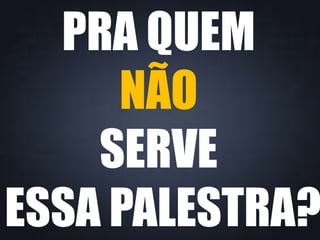 PRA QUEM
NÃO
SERVE
ESSA PALESTRA?
 