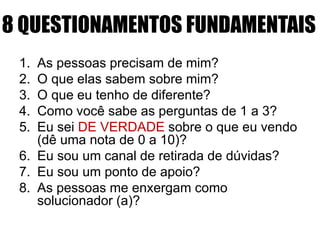 8 QUESTIONAMENTOS FUNDAMENTAIS
1. As pessoas precisam de mim?
2. O que elas sabem sobre mim?
3. O que eu tenho de diferente?
4. Como você sabe as perguntas de 1 a 3?
5. Eu sei DE VERDADE sobre o que eu vendo
(dê uma nota de 0 a 10)?
6. Eu sou um canal de retirada de dúvidas?
7. Eu sou um ponto de apoio?
8. As pessoas me enxergam como
solucionador (a)?
 