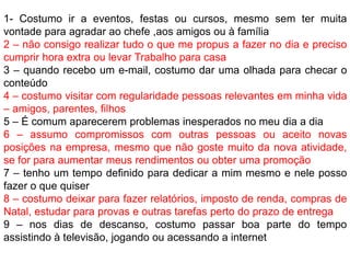 1- Costumo ir a eventos, festas ou cursos, mesmo sem ter muita
vontade para agradar ao chefe ,aos amigos ou à família
2 – não consigo realizar tudo o que me propus a fazer no dia e preciso
cumprir hora extra ou levar Trabalho para casa
3 – quando recebo um e-mail, costumo dar uma olhada para checar o
conteúdo
4 – costumo visitar com regularidade pessoas relevantes em minha vida
– amigos, parentes, filhos
5 – É comum aparecerem problemas inesperados no meu dia a dia
6 – assumo compromissos com outras pessoas ou aceito novas
posições na empresa, mesmo que não goste muito da nova atividade,
se for para aumentar meus rendimentos ou obter uma promoção
7 – tenho um tempo definido para dedicar a mim mesmo e nele posso
fazer o que quiser
8 – costumo deixar para fazer relatórios, imposto de renda, compras de
Natal, estudar para provas e outras tarefas perto do prazo de entrega
9 – nos dias de descanso, costumo passar boa parte do tempo
assistindo à televisão, jogando ou acessando a internet
 