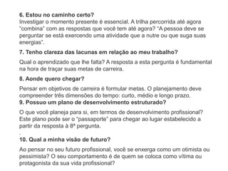 6. Estou no caminho certo?
Investigar o momento presente é essencial. A trilha percorrida até agora
“combina” com as respostas que você tem até agora? “A pessoa deve se
perguntar se está exercendo uma atividade que a nutre ou que suga suas
energias”.
7. Tenho clareza das lacunas em relação ao meu trabalho?
Qual o aprendizado que lhe falta? A resposta a esta pergunta é fundamental
na hora de traçar suas metas de carreira.
8. Aonde quero chegar?
Pensar em objetivos de carreira é formular metas. O planejamento deve
compreender três dimensões do tempo: curto, médio e longo prazo.
9. Possuo um plano de desenvolvimento estruturado?
O que você planeja para si, em termos de desenvolvimento profissional?
Este plano pode ser o “passaporte” para chegar ao lugar estabelecido a
partir da resposta à 8ª pergunta.
.
10. Qual a minha visão de futuro?
Ao pensar no seu futuro profissional, você se enxerga como um otimista ou
pessimista? O seu comportamento é de quem se coloca como vítima ou
protagonista da sua vida profissional?
 