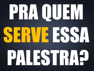 PRA QUEM
SERVE ESSA
PALESTRA?
 