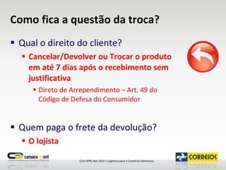 Como fica a questão da troca? Qual o direito do cliente? Cancelar/Devolver ou Trocar o produto em até 7 dias após o recebimento sem justificativa Direto de Arrependimento – Art. 49 do Código de Defesa do Consumidor  Quem paga o frete da devolução? O lojista 