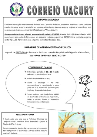 UNIFORME ESCOLAR
  Conforme resolução anteriormente definida pelo Conselho de Escola, adotamos a camiseta como uniforme
  escolar. Inclusive as cores atuais foram votadas pelos alunos. Além do aspecto estético, a importância está
  na segurança do aluno, em sua identificação como “Aluno Uacury”.

  Os responsáveis devem adquirir a camiseta até o dia 01/03/2010. O valor de R$ 12,00 está fixado há 02
  anos; houve por parte do fornecedor um pequeno reajuste. A partir de 01/03/2010 a camiseta passará a
  custar R$ 13,00. Aproveitem para adquirir a camiseta antes desta data.


                             HORÁRIOS DE ATENDIMENTO AO PÚBLICO
   A partir de 01/03/2010 a Secretaria da Escola atenderá o público de Segunda a Sexta-feira,
                             das 8:00 as 13:00 e das 16:30 as 21:30




                                  CONTRIBUIÇÃO DA APM
                              Definimos o período de 10 a 15 de cada
                               mês para a contribuição da APM.

                              O valor estipulado é de R$ 3,00.

                              Assine o envelope – no mês
                               correspondente a contribuição e peça
                               para ver se o mesmo foi assinado pelo
                               Professor Responsável da classe.

                              Toda e qualquer contribuição feitas à APM
                               da Escola são contabilizadas, registradas,
                               notas e recibos fixados e publicados
                               bimestralmente em balancete




                 RECADO DA FUMEC
A Escola cede uma sala para a Prefeitura Municipal de
Campinas-FUMEC, ministrar aulas destinadas a jovens e
Adultos de 1ª a 4ª séries.

As matrículas estão abertas. Para se inscrever o interessado
deve comparecer na escola das 17:00 as 19:30 e procurar
pela Profª Rochane.
 
