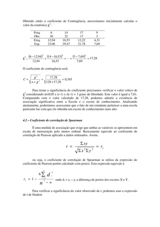 Obtendo então o coeficiente de Contingência, necessitamos inicialmente calcular o
valor da estatística χ2:

           Freq.            6             14          17               9
           Obs.            30             32          17               3
           Freq.          12,94          16,53       12,22            4,31
           Esp.           23,06          29,47       21,78            7,69



χ2 =
       (6 − 12,94)2 + (14 − 16,53)2        +L+
                                               (3 − 7,69)2     = 17,28
          12,94                 16,53               7,69

O coeficiente de contingência será:

          χ2       17,28
C=           2
               =             = 0,345
         n+χ     128 + 17,28

        Para testar a significância do coeficiente precisamos verificar o valor crítico de
 2
χ considerando α=0,05 e (r-1) x (k-1) = 3 graus de liberdade. Este valor é igual a 7,81.
Comparando com o valor calculado de 17,28, podemos admitir a existência de
associação significativa entre a Escola e o escore de conhecimento. Analisando
atentamente, poderíamos acrescentar que o fato de um estudante pertencer a uma escola
particular faz com que ele obtenha um escore de conhecimento mais alto.


4.2 – Coeficiente de correlação de Spearman

       É uma medida de associação que exige que ambas as variáveis se apresentem em
escala de mensuração pelo menos ordinal. Basicamente equivale ao coeficiente de
correlação de Pearson aplicado a dados ordenados. Assim,

                                                       Σ xy
                                            r =                        = rs
                                                           2      2
                                                      Σx Σy

        ou seja, o coeficiente de correlação de Spearman se utiliza da expressão do
coeficiente de Pearson porém calculado com postos. Esta expressão equivale à

                      n
                                2
               6∑         d     i
                   i =1
rs = 1 −             3              onde di = xi – yi a diferença de postos dos escores X e Y.
                  n       − n

        Para verificar a significância do valor observado de rs podemos usar a expressão
de t de Student
 