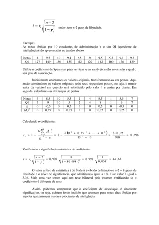 n−2
         t = rs                    2    onde t tem n-2 graus de liberdade.
                        1− rs


Exemplo:
As notas obtidas por 10 estudantes de Administração e o seu QI (quociente de
inteligência) são apresentadas no quadro abaixo

Notas      8            9,5             10       9,1        6,5        9      9,5         5,2        9,1      9,3
 QI       127           149            150       135        122       129     142         100        136      139

Utilize o coeficiente de Spearman para verificar se as variáveis estão associadas e qual o
seu grau de associação.

       Inicialmente ordenamos os valores originais, transformando-os em postos. Aqui
então substituímos os valores originais pelos seus respectivos postos, ou seja, o menor
valor da variável em questão será substituído pelo valor 1 e assim por diante. Em
seguida, calculamos as diferenças de postos:

Notas      3             8,5           10       5,5          2         4      8,5          1         5,5       7
 QI        3              9            10        5           2         4       8           1          6        7
 di        0            -0,5            0       0,5          0         0      0,5          0        -0,5       0
(di)2      0            0,25            0       0,25         0         0      0,25         0        0,25       0


Calculando o coeficiente:

                    n
                               2
            6   ∑ d
rs = 1 −          i=1
                               i
                                   = 1 −
                                                 (
                                               6 0   2
                                                         + 0 , 25 2 + K + 0          2
                                                                                         )=    6 . 0 , 25
                                                                                                            = 0 , 998
                   3
               n − n                                       10 3 − 10                             990



Verificando a significância estatística do coeficiente:

           n − 2                                    8                             8
t = rs              2
                        = 0 , 998                            2
                                                                  = 0 , 998               = 44 , 63
          1−    r   s
                                             1 − (0 , 998   )                 0 , 004


        O valor crítico da estatística t de Student é obtido definindo-se n-2 = 8 graus de
liberdade e o nível de significância, que admitiremos igual a 1%. Este valor é igual a
3,36. Mais uma vez temos aqui um teste bilateral pois estamos verificando se o
coeficiente é diferente de zero.

        Assim, podemos comprovar que o coeficiente de associação é altamente
significativo, ou seja, existem fortes indícios que apontam para notas altas obtidas por
aqueles que possuem maiores quocientes de inteligência.
 