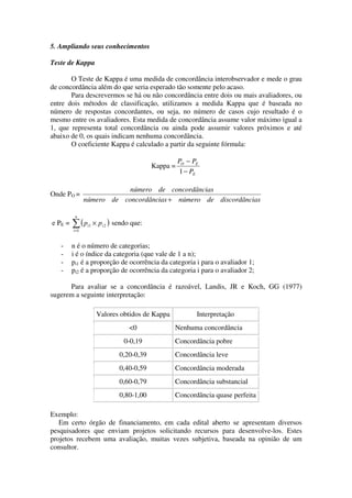 5. Ampliando seus conhecimentos

Teste de Kappa

       O Teste de Kappa é uma medida de concordância interobservador e mede o grau
de concordância além do que seria esperado tão somente pelo acaso.
       Para descrevermos se há ou não concordância entre dois ou mais avaliadores, ou
entre dois métodos de classificação, utilizamos a medida Kappa que é baseada no
número de respostas concordantes, ou seja, no número de casos cujo resultado é o
mesmo entre os avaliadores. Esta medida de concordância assume valor máximo igual a
1, que representa total concordância ou ainda pode assumir valores próximos e até
abaixo de 0, os quais indicam nenhuma concordância.
       O coeficiente Kappa é calculado a partir da seguinte fórmula:

                                                       PO − PE
                                             Kappa =
                                                        1 − PE

                            número de concordâncias
Onde PO =
                número de concordâncias + número de discordâncias

          n
e PE =   ∑(p
         i =1
                 i1   × p i 2 ) sendo que:


   -     n é o número de categorias;
   -     i é o índice da categoria (que vale de 1 a n);
   -     pi1 é a proporção de ocorrência da categoria i para o avaliador 1;
   -     pi2 é a proporção de ocorrência da categoria i para o avaliador 2;

      Para avaliar se a concordância é razoável, Landis, JR e Koch, GG (1977)
sugerem a seguinte interpretação:

                       Valores obtidos de Kappa              Interpretação
                                    <0             Nenhuma concordância
                                  0-0,19           Concordância pobre
                                0,20-0,39          Concordância leve
                                0,40-0,59          Concordância moderada
                                0,60-0,79          Concordância substancial
                                0,80-1,00          Concordância quase perfeita

Exemplo:
   Em certo órgão de financiamento, em cada edital aberto se apresentam diversos
pesquisadores que enviam projetos solicitando recursos para desenvolve-los. Estes
projetos recebem uma avaliação, muitas vezes subjetiva, baseada na opinião de um
consultor.
 