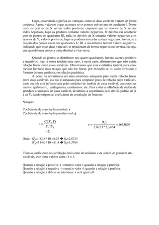 Logo, covariância significa co-variação, como as duas variáveis variam de forma
conjunta. Agora, vejamos o que acontece se os pontos estivessem no quadrante I. Neste
caso, os desvios de X seriam todos positivos, enquanto que os desvios de Y seriam
todos negativos, logo os produtos tomarão valores negativos. O mesmo vai acontecer
com os pontos do quadrante III, nele, os desvios de X tomarão valores negativos e os
desvios de Y, valores positivos, logo os produtos tomarão valores negativos. Assim, se a
maioria dos pontos caem nos quadrantes I e III a covariância tomará valores negativos,
indicando que essas duas variáveis se relacionam de forma negativa ou inversa, ou seja,
que quando uma cresce a outra diminui e vice-versa.

       Quando os pontos se distribuem nos quatro quadrantes, haverá valores positivos
e negativos, logo a soma tenderá para zero, e neste caso, afirmaremos que não existe
relação linear entre essas variáveis. Observamos que esta estatística tenderá para zero,
mesmo havendo uma relação que não for linear, por exemplo se os dados tivessem o
formato de uma parábola, ou relação quadrática.
       A pesar da covariância ser uma estatística adequada para medir relação linear
entre duas variáveis, ela não é adequada para comparar graus de relação entre variáveis,
dado que ela está influenciada pelas unidades de medida de cada variável, que pode ser
metros, quilometro, quilogramas, centímetros, etc. Para evitar a influência da ordem de
grandeza e unidades de cada variável, dividimos a covariância pelo desvio padrão de X
e de Y, dando origem ao coeficiente de correlação de Pearson:

Notação:

Coeficiente de correlação amostral: r
Coeficiente de correlação populacional: ρ

                 C( X , Y )                                 9,3
            r=                                    r=                   = 0,95896
                  S Y *S X                             2,8723 * 3,3764
                  (2)

Onde: S2x= 82,5 / 10 =8,25      Sx=2,8723
      S2y=114,0 / 10 =11,4      Sy=3,3764


Como o coeficiente de correlação está isento de unidades e da ordem de grandeza das
variáveis, este toma valores entre –1 e 1.

Quando a relação é positiva r tomará o valor 1 quando a relação é perfeita.
Quando a relação é negativa r tomará o valor -1 quando a relação é perfeita.
Quando a relação é difusa ou não linear r será igual a 0.
 