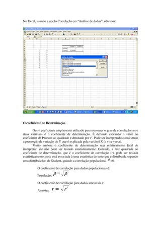 No Excel, usando a opção Correlação em “Análise de dados”, obtemos:




O coeficiente de Determinação

         Outro coeficiente amplamente utilizado para mensurar o grau de correlação entre
duas variáveis é o coeficiente de determinação. É definido elevando o valor do
coeficiente de Pearson ao quadrado e denotado por r2. Pode ser interpretado como sendo
a proporção da variação de Y que é explicada pela variável X (e vice versa).
         Muito embora o coeficiente de determinação seja relativamente fácil de
interpretar, ele não pode ser testado estatisticamente. Contudo, a raiz quadrada do
coeficiente de determinação, que é o coeficiente de correlação (r), pode ser testada
estatisticamente, pois está associada à uma estatística de teste que é distribuída segundo
uma distribuição t de Student, quando a correlação populacional ρ =0.

           O coeficiente de correlação para dados populacionais é:
                                  2

           População:
                        ρ= ρ
           O coeficiente de correlação para dados amostrais é:
                                  2
           Amostra:   r= r
 