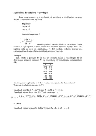 Significância do coeficiente de correlação

             Para comprovarmos se o coeficiente de correlação é significativo, devemos
     realizar o seguinte teste de hipóteses:

                   Hipóteses:
                   H0 : ρ = 0
                    H1 : ρ ≠ 0

                   A estatística de teste é

                       r n−2
                tc =
                        1− r 2     com n-2 graus de liberdade na tabela t de Student. Caso o
     valor de tc seja superior ao valor crítico de t, devermos rejeitar a hipótese nula. Se a
     hipótese nula, ao nível de significância α , for rejeitada podemos concluir que
     efetivamente existe uma relação significativa entre as variáveis.

     Exemplo:
     1. Para estudar a poluição de um rio, um cientista mediu a concentração de um
     determinado composto orgânico (Y) e a precipitação pluviométrica na semana anterior
     (X):
                                         X      Y
                                        0,91 0,10
                                        1,33 1,10
                                        4,19 3,40
                                        2,68 2,10
                                        1,86 2,60
                                        1,17 1,00

     Existe alguma relação entre o nível de poluição e a precipitação pluviométrica?
     Teste sua significância, ao nível de 5%.

     Calculando a média de X e de Y temos X = 2,023 e Y = 1,717.
     Calculando a covariância entre X e Y pela expressão (1),

C ( X ,Y ) =
               (0,91 − 2,023 )(0,10 − 1,717 ) + (1,33 − 2,023 )(1,10 − 1,717 ) + L + (1,17 − 2,023 )(1,00 − 1,717 )
                                                                6

     = 1,0989

     Calculando os desvios padrões de X e Y temos: SX = 1,125 e SY = 1,10
 