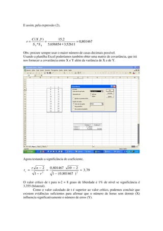 E assim, pela expressão (2),



       C ( X ,Y )         15,2
  r=              =                    = 0,801467
       S Y *S X     5,656854 ∗ 3,52611

Obs: procure sempre usar o maior número de casas decimais possível.
Usando a planilha Excel poderíamos também obter uma matriz de covariância, que irá
nos fornecer a covariância entre X e Y além da variância de X e de Y.




Agora testando a significância do coeficiente,

       r n−2           0 ,801467   10 − 2
tc =               =                            = 3, 79
               2                            2
        1− r            1 − ( 0 ,801467 )

O valor crítico de t para n-2 = 8 graus de liberdade e 1% de nível se significância é
3,355 (bilateral).
       Como o valor calculado de t é superior ao valor crítico, podemos concluir que
existem evidências suficientes para afirmar que o número de horas sem dormir (X)
influencia significativamente o número de erros (Y).
 