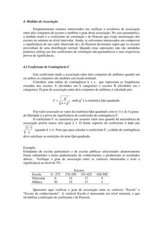 4. Medidas de Associação

        Freqüentemente estamos interessados em verificar a existência de associação
entre dois conjuntos de escores e também o grau desta associação. No caso paramétrico,
a medida usual é o coeficiente de correlação r de Pearson que exige mensuração dos
escores no mínimo ao nível intervalar. Ainda, se estivermos interessados em comprovar
a significância de um valor observado de r de Pearson deveremos supor que os escores
provenham de uma distribuição normal. Quando estas suposições não são atendidas
podemos utilizar um dos coeficientes de correlação não-paramétricos e suas respectivas
provas de significância.


4.1 Coeficiente de Contingência C

       Este coeficiente mede a associação entre dois conjuntos de atributos quando um
ou ambos os conjuntos são medidos em escala nominal.
       Considere uma tabela de contingência k x r, que representa as freqüências
cruzadas dos escores A (divididos em k categorias) e escores B (divididos em r
categorias). O grau de associação entre dois conjuntos de atributos é calculado por:

                                 χ2
                      C=              onde χ2 é a estatística Qui-quadrado.
                               n + χ2

        O p-valor associado ao valor da estatística Qui-quadrado com (r-1) x (k-1) graus
de liberdade é a prova de significância do coeficiente de contingência C.
        O coeficiente C se caracteriza por assumir valor zero quando há inexistência de
associação porém nunca será igual à 1. O limite superior do coeficiente é dado por
  k −1
         (quando k = r). Note que para calcular o coeficiente C, a tabela de contingência
    k
deve satisfazer as restrições do teste Qui-quadrado.


Exemplo:
Estudantes de escolas particulares e de escolas públicas selecionados aleatoriamente
foram submetidos a testes padronizados de conhecimento, e produziram os resultados
abaixo. Verifique o grau de associação entre as variáveis mensuradas e teste a
significância ao nível de 5%.

                                       Escores
      Escola         0 - 275     276-350 351-425         426-500
      Particular        6          14          17           9
      Pública          30          32          17           3

        Queremos aqui verificar o grau de associação entre as variáveis “Escola” e
“Escore de conhecimento”. A variável Escola é mensurada em nível nominal, o que
inviabiliza a utilização do coeficiente r de Pearson.
 