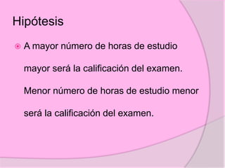 Hipótesis
 A mayor número de horas de estudio
mayor será la calificación del examen.
Menor número de horas de estudio menor
será la calificación del examen.
 