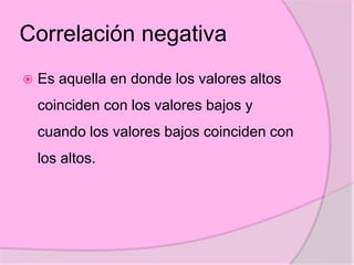 Correlación negativa
 Es aquella en donde los valores altos
coinciden con los valores bajos y
cuando los valores bajos coinciden con
los altos.
 
