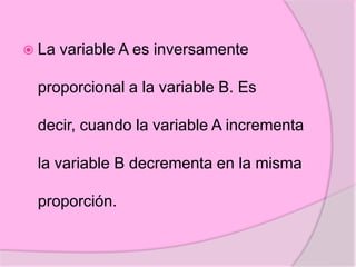  La variable A es inversamente
proporcional a la variable B. Es
decir, cuando la variable A incrementa
la variable B decrementa en la misma
proporción.
 