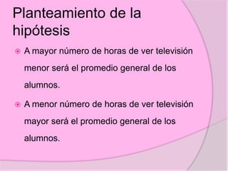 Planteamiento de la
hipótesis
 A mayor número de horas de ver televisión
menor será el promedio general de los
alumnos.
 A menor número de horas de ver televisión
mayor será el promedio general de los
alumnos.
 