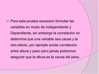  Para esta prueba necesario formular las
variables en modo de Independiente y
Dependiente, sin embargo la correlación no
determina que una variable sea causa y la
otra efecto, por ejemplo existe correlación
entre altura y peso pero jamás podremos
asegurar que la altura es la causa del peso.
 