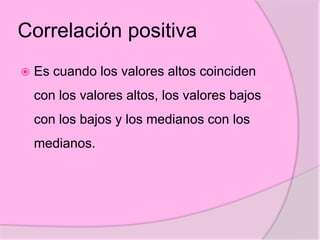 Correlación positiva
 Es cuando los valores altos coinciden
con los valores altos, los valores bajos
con los bajos y los medianos con los
medianos.
 