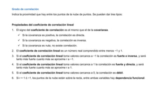 Grado de correlación
Indica la proximidad que hay entre los puntos de la nube de puntos. Se pueden dar tres tipos:
Propiedades del coeficiente de correlación lineal
1. El signo del coeficiente de correlación es el mismo que el de la covarianza.
 Si la covarianza es positiva, la correlación es directa.
 Si la covarianza es negativa, la correlación es inversa.
 Si la covarianza es nula, no existe correlación.
2. El coeficiente de correlación lineal es un número real comprendido entre menos −1 y 1.
3. Si el coeficiente de correlación lineal toma valores cercanos a −1 la correlación es fuerte e inversa, y será
tanto más fuerte cuanto más se aproxime r a −1.
4. Si el coeficiente de correlación lineal toma valores cercanos a 1 la correlación es fuerte y directa, y será
tanto más fuerte cuanto más se aproxime r a 1.
5. Si el coeficiente de correlación lineal toma valores cercanos a 0, la correlación es débil.
6. Si r = 1 ó −1, los puntos de la nube están sobre la recta, entre ambas variables hay dependencia funcional.
 