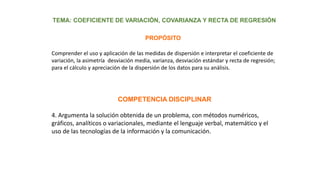 Comprender el uso y aplicación de las medidas de dispersión e interpretar el coeficiente de
variación, la asimetría desviación media, varianza, desviación estándar y recta de regresión;
para el cálculo y apreciación de la dispersión de los datos para su análisis.
TEMA: COEFICIENTE DE VARIACIÓN, COVARIANZA Y RECTA DE REGRESIÓN
PROPÓSITO
COMPETENCIA DISCIPLINAR
4. Argumenta la solución obtenida de un problema, con métodos numéricos,
gráficos, analíticos o variacionales, mediante el lenguaje verbal, matemático y el
uso de las tecnologías de la información y la comunicación.
 