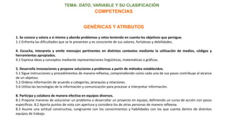 TEMA: DATO, VARIABLE Y SU CLASIFICACIÓN
GENÉRICAS Y ATRIBUTOS
1. Se conoce y valora a sí mismo y aborda problemas y retos teniendo en cuenta los objetivos que persigue.
1.1 Enfrenta las dificultades que se le presentan y es consciente de sus valores, fortalezas y debilidades.
4. Escucha, interpreta y emite mensajes pertinentes en distintos contextos mediante la utilización de medios, códigos y
herramientas apropiados.
4.1 Expresa ideas y conceptos mediante representaciones lingüísticas, matemáticas o gráficas.
5. Desarrolla innovaciones y propone soluciones a problemas a partir de métodos establecidos.
5.1 Sigue instrucciones y procedimientos de manera reflexiva, comprendiendo como cada uno de sus pasos contribuye al alcance
de un objetivo.
5.2 Ordena información de acuerdo a categorías, jerarquías y relaciones.
5.6 Utiliza las tecnologías de la información y comunicación para procesar e interpretar información.
8. Participa y colabora de manera efectiva en equipos diversos.
8.1 Propone maneras de solucionar un problema o desarrollar un proyecto en equipo, definiendo un curso de acción con pasos
específicos. 8.2 Aporta puntos de vista con apertura y considera los de otras personas de manera reflexiva.
8.3 Asume una actitud constructiva, congruente con los conocimientos y habilidades con los que cuenta dentro de distintos
equipos de trabajo.
COMPETENCIAS
 