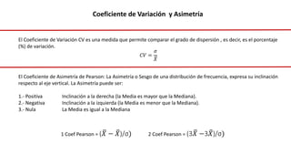 El Coeficiente de Variación CV es una medida que permite comparar el grado de dispersión , es decir, es el porcentaje
(%) de variación.
𝐶𝑉 =
𝜎
𝑋
El Coeficiente de Asimetría de Pearson: La Asimetría o Sesgo de una distribución de frecuencia, expresa su inclinación
respecto al eje vertical. La Asimetría puede ser:
1.- Positiva Inclinación a la derecha (la Media es mayor que la Mediana).
2.- Negativa Inclinación a la izquierda (la Media es menor que la Mediana).
3.- Nula La Media es igual a la Mediana
Coeficiente de Variación y Asimetría
1 Coef Pearson = (𝑋 − 𝑋)/σ) 2 Coef Pearson = (3𝑋 −3𝑋)/σ)
 
