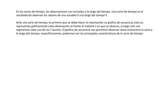 En las series de tiempo, las observaciones son tomadas a lo largo del tiempo. Una serie de tiempo es el
resultado de observar los valores de una variable X a lo largo del tiempo Y.
Ante una serie de tiempo, lo primero que se debe hacer es representar su grafico de secuencia; esto es,
representar gráficamente cada observación xt frente al instante t en que se observa, y luego unir con
segmentos cada uno de los T puntos. El grafico de secuencia nos permitirá observar cómo evoluciona la serie a
lo largo del tiempo; específicamente, podremos ver las principales características de la serie de tiempo:
 