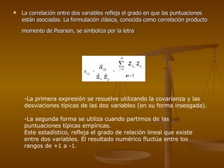 La correlación entre dos variables refleja el grado en que las puntuaciones están asociadas. La formulación clásica, conocida como correlación producto momento de Pearson, se simboliza por la letra   -La primera expresión se resuelve utilizando la covarianza y las desviaciones típicas de las dos variables (en su forma insesgada).  -La segunda forma se utiliza cuando partimos de las puntuaciones típicas empíricas.  Este estadístico, refleja el grado de relación lineal que existe entre dos variables. El resultado numérico fluctúa entre los rangos de +1 a -1.  