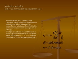 Variables ordinales Índice de correlación de Spearman (rs ) La formulación clásica, conocida como correlación producto momento de Pearson, se simboliza por la letra griega rho (xy) cuando ha sido calculada en la población. Si se obtiene sobre una muestra, se designa por la letra " r xy ".  Este tipo de estadístico puede utilizarse para medir el grado de relación de dos variables si ambas utilizan una  escala de medida  a nivel de intervalo/razón (variables cuantitativas).  