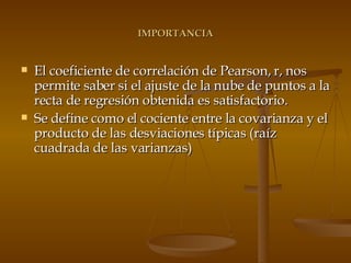 IMPORTANCIA El coeficiente de correlación de Pearson, r, nos permite saber si el ajuste de la nube de puntos a la recta de regresión obtenida es satisfactorio. Se define como el cociente entre la covarianza y el producto de las desviaciones típicas (raíz cuadrada de las varianzas) 