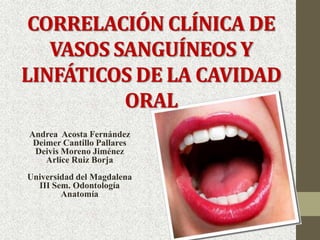 CORRELACIÓN CLÍNICA DE
   VASOS SANGUÍNEOS Y
LINFÁTICOS DE LA CAVIDAD
          ORAL
Andrea Acosta Fernández
 Deimer Cantillo Pallares
 Deivis Moreno Jiménez
    Arlice Ruiz Borja
Universidad del Magdalena
  III Sem. Odontología
        Anatomía
 