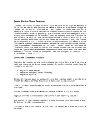 Reseña Charles Edward Spearman
(Londres, 1863-1945) Psicólogo británico. Siguió estudios de psicología en Alemania y
se doctoró en Leipzig. Fue profesor de mente y lógica en el University College de
Londres. En un artículo, publicado en 1904, expuso su teoría bifactorial de la
inteligencia, según la cual la ejecución de cualquier actividad mental depende de dos
factores distintos, un factor general "g", que es la base común de la inteligencia y que,
aunque varía libremente de un individuo a otro, se mantiene igual para cualquiera de
ellos respecto de todas las capacidades correlacionadas, y un factor específico "s", que
son las aptitudes específicas, que no sólo varían de un individuo a otro, sino también
de una capacidad a otra. La noción de un factor general despertó gran interés y mucha
controversia. Sperman desarrolló la técnica estadística conocida como análisis factorial,
como complemento indispensable de su teoría. También aportó el coeficiente de
correlación ordinal que lleva su nombre, que permite correlacionar dos variables por
rangos en lugar de medir el rendimiento separado en cada una de ellas. Sus obras más
importantes son The nature of intelligence and the principles of cognition (1923)
y The abilities of man(1927). 3
Correlación. Conceptos asociados
Regresión: La regresión es una técnica utilizada para inferir datos a partir de otros y
hallar una respuesta de lo que puede suceder Se pueden encontrar varios tipos de
regresión, por ejemplo:
 Regresión lineal simple.
 Regresión múltiple ( varias variables).
 Regresión logística.
Correlación: Expresa grado de asociación entre dos variables, según el sentido de la
relación de estas en términos de aumento o disminución. Se clasifican en:
Lineal o curvilínea, según la nube de puntos se condense en torno a una línea recta o a
una curva.
Positiva o directa cuando al aumentar una variable aumenta la otra y viceversa.
Negativa o inversa cuando al crecer una variable, la otra decrece y viceversa.
Nula cuando no existe ninguna relación y la nube de puntos están distribuidas al azar.
Se dice que no están correlacionadas.
Funcional si existe una función tal que todos los valores de la nube de puntos la
satisfacen.
 
