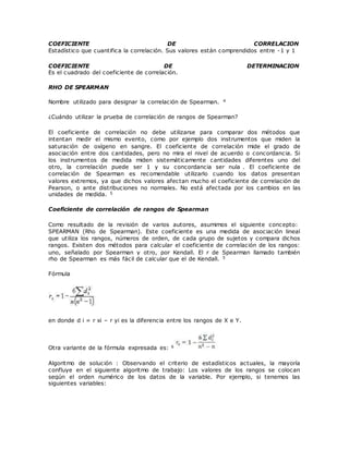 COEFICIENTE DE CORRELACION
Estadístico que cuantifica la correlación. Sus valores están comprendidos entre -1 y 1
COEFICIENTE DE DETERMINACION
Es el cuadrado del coeficiente de correlación.
RHO DE SPEARMAN
Nombre utilizado para designar la correlación de Spearman. 4
¿Cuándo utilizar la prueba de correlación de rangos de Spearman?
El coeficiente de correlación no debe utilizarse para comparar dos métodos que
intentan medir el mismo evento, como por ejemplo dos instrumentos que miden la
saturación de oxígeno en sangre. El coeficiente de correlación mide el grado de
asociación entre dos cantidades, pero no mira el nivel de acuerdo o concordancia. Si
los instrumentos de medida miden sistemáticamente cantidades diferentes uno del
otro, la correlación puede ser 1 y su concordancia ser nula . El coeficiente de
correlación de Spearman es recomendable utilizarlo cuando los datos presentan
valores extremos, ya que dichos valores afectan mucho el coeficiente de correlación de
Pearson, o ante distribuciones no normales. No está afectada por los cambios en las
unidades de medida. 5
Coeficiente de correlación de rangos de Spearman
Como resultado de la revisión de varios autores, asumimos el siguiente concepto:
SPEARMAN (Rho de Spearman). Este coeficiente es una medida de asociación lineal
que utiliza los rangos, números de orden, de cada grupo de sujetos y compara dichos
rangos. Existen dos métodos para calcular el coeficiente de correlación de los rangos:
uno, señalado por Spearman y otro, por Kendall. El r de Spearman llamado también
rho de Spearman es más fácil de calcular que el de Kendall. 5
Fórmula
en donde d i = r xi – r yi es la diferencia entre los rangos de X e Y.
Otra variante de la fórmula expresada es: 6
Algoritmo de solución : Observando el criterio de estadísticos actuales, la mayoría
confluye en el siguiente algoritmo de trabajo: Los valores de los rangos se colocan
según el orden numérico de los datos de la variable. Por ejemplo, si tenemos las
siguientes variables:
 