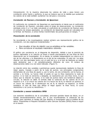Interpretación: En la muestra observada los valores de talla y peso tienen una
correlación entre fuerte y perfecta, lo que se traduce que en la medida que aumentan
los valores de la talla también aumentan los del peso y viceversa.
Correlación de Pearson y Correlación de Spearman
El coeficiente de correlación de Spearman es exactamente el mismo que el coeficiente
de correlación de Pearson, calculado sobre el rango de observaciones. La correlación
estimada entre X e Y se halla calculando el coeficiente de correlación de Pearson para
el conjunto de rangos apareados. La correlac ión de Spearman puede ser calculada con
la fórmula de Pearson, si antes hemos transformado las puntuaciones en rangos. 8
Presentación de la correlación
Se recomienda a los investigadores realizar primero una representación gráfica de la
correlación, con dos objetivos fundamentales: 7
 Que visualice el tipo de relación que se establece en las variables.
 Para corroborar el resultado matemático obtenido.
El gráfico por excelencia es el diagrama de dispersión, debido a que la posición de
puntos materializa si la relación es lineal a través precisamente de una línea de fácil
observación por el investigador. En el mismo, la variable independiente se coloca en el
eje de las abscisas y la dependiente en el eje de las ordenadas. El valor de r se debe
mostrar con dos decimales junto con el valor de la p, si el test de hipótesis se realizó
para demostrar que r es estadísticamente diferente de cero. El número de
observaciones debe a su vez estar indicado. (Figura 7).
La relación entre dos variables cuantitativas queda representada mediante la línea de
mejor ajuste, trazada a partir de la nube de puntos. Los principales componentes
elementales de una línea de ajuste y, por lo tanto, de una correlación, son la fuerza, el
sentido y la forma. La fuerza mide el grado en que la línea representa la nube de
puntos: si la nube es estrecha y alargada, se representa por una línea recta, lo que
indica que la relación es fuerte; si la nube de puntos tiene una tendencia elíptica o
circular, la relación es débil. El sentido mide la variac ión de los valores de B con
respecto a A: si al crecer los valores de A lo hacen los de B, la relación es positiva; si
al crecer los valores de A disminuyen los de B, la relación es negativa. La forma
establece el tipo de línea que define el mejor ajuste: la línea recta, la curva
monotónica o la curva no monotónica. 5
Correlación y asesor estadístico SPSS
Los asesores estadísticos de la actualidad, procesan grandes bases de datos, en un
tiempo extraordinariamente breve, por lo que recomendamos la utilización de los
mismos para optimizar el tiempo del que dispone el investigador para el análisis de los
datos. Proponemos el Paquete Estadístico para Ciencias Sociales (SPSS).Pasos a seguir
en el asesor.
 