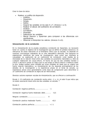 Crear la base de datos
 Realizar un gráfico de dispersión.
o Gráficos.
o Dispersión.
o Simple.
o Definir.
o Asignar las variables en los ejes X y Y. (Anexos 1 a 3).
o Realizar el cálculo del coeficiente de correlación.
o Analizar.
o Correlación.
o Divariada.
o Seleccionar las variables.
o Marcar Pearson y Spearman para comparar si las diferencias son
significativas.
o Observar e interpretar los valores. (Anexos 4 a 6).
Interpretación de la correlación
En la interpretación de la prueba estadística correlación de Spearman, es necesario
tener en cuenta el objetivo de la investigación que se define en primera instancia y la
relevancia de estas relaciones en el fenómeno clínico que se estudia, no depende en
nuestras conclusiones solamente de la cifra matemática obtenida, sino basarnos en
experiencias científicas del tema de investigación, para evitar que interfiera la
casualidad. La explicación de un coeficiente de correlación como medida de la
intensidad de la relación lineal entre dos variables es puramente matemátic a y libre de
cualquier implicación de causa-efecto. El hecho de que las dos variables tiendan a
crecer o decrecer juntas no indica que la una tenga un efecto directo o indirecto sobre
la otra. Ambas pueden estar influidas por otras variables de modo que se origine una
fuerte relación matemática. La interpretación de rho depende principalmente de los
detalles de la investigación y la experiencia propia en el tema de estudio. La
experiencia previa sirve generalmente como base de comparación para determinar si
un coeficiente de correlación es digno de ser mencionado.
Diversos autores expresan escalas de interpretación, que se ofrecen a continuación:
Escala 1: El coeficiente de correlación oscila entre –1 y +1, el valor 0 que indica que
no existe asociación lineal entre las dos variables en estudio. 9
Escala 2:
Correlación negativa perfecta………………………….. -1
Correlación negativa fuerte moderada débil…………… -0,5
Ninguna correlación……………………………………. 0
Correlación positiva moderada Fuerte…………………. +0,5
Correlación positiva perfecta…………………………... + 1 1
 