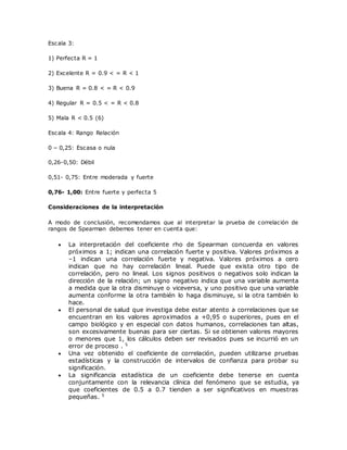 Escala 3:
1) Perfecta R = 1
2) Excelente R = 0.9 < = R < 1
3) Buena R = 0.8 < = R < 0.9
4) Regular R = 0.5 < = R < 0.8
5) Mala R < 0.5 (6)
Escala 4: Rango Relación
0 – 0,25: Escasa o nula
0,26-0,50: Débil
0,51- 0,75: Entre moderada y fuerte
0,76- 1,00: Entre fuerte y perfecta 5
Consideraciones de la interpretación
A modo de conclusión, recomendamos que al interpretar la prueba de correlación de
rangos de Spearman debemos tener en cuenta que:
 La interpretación del coeficiente rho de Spearman concuerda en valores
próximos a 1; indican una correlación fuerte y positiva. Valores próximos a
–1 indican una correlación fuerte y negativa. Valores próximos a cero
indican que no hay correlación lineal. Puede que exista otro tipo de
correlación, pero no lineal. Los signos positivos o negativos solo indican la
dirección de la relación; un signo negativo indica que una variable aumenta
a medida que la otra disminuye o viceversa, y uno positivo que una variable
aumenta conforme la otra también lo haga disminuye, si la otra también lo
hace.
 El personal de salud que investiga debe estar atento a correlaciones que se
encuentran en los valores aproximados a +0,95 o superiores, pues en el
campo biológico y en especial con datos humanos, correlaciones tan altas,
son excesivamente buenas para ser ciertas. Si se obtienen valores mayores
o menores que 1, los cálculos deben ser revisados pues se incurrió en un
error de proceso . 5
 Una vez obtenido el coeficiente de correlación, pueden utilizarse pruebas
estadísticas y la construcción de intervalos de confianza para probar su
significación.
 La significancia estadística de un coeficiente debe tenerse en cuenta
conjuntamente con la relevancia clínica del fenómeno que se estudia, ya
que coeficientes de 0.5 a 0.7 tienden a ser significativos en muestras
pequeñas. 5
 