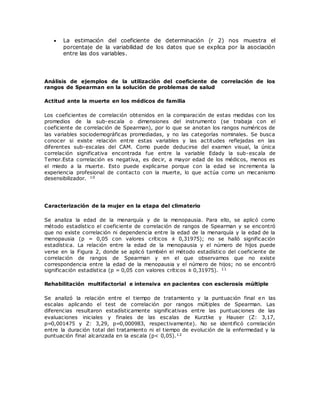  La estimación del coeficiente de determinación (r 2) nos muestra el
porcentaje de la variabilidad de los datos que se explica por la asociación
entre las dos variables.
Análisis de ejemplos de la utilización del coeficiente de correlación de los
rangos de Spearman en la solución de problemas de salud
Actitud ante la muerte en los médicos de familia
Los coeficientes de correlación obtenidos en la comparación de estas medidas con los
promedios de la sub-escala o dimensiones del instrumento (se trabaja con el
coeficiente de correlación de Spearman), por lo que se anotan los rangos numéricos de
las variables sociodemográficas promediadas, y no las categorías nominales. Se busca
conocer si existe relación entre estas variables y las actitudes reflejadas en las
diferentes sub-escalas del CAM. Como puede deducirse del examen visual, la única
correlación significativa encontrada fue entre la variable Edady la sub-escala de
Temor.Esta correlación es negativa, es decir, a mayor edad de los médicos, menos es
el miedo a la muerte. Esto puede explicarse porque con la edad se incrementa la
experiencia profesional de contacto con la muerte, lo que actúa como un mecanismo
desensibilizador. 10
Caracterización de la mujer en la etapa del climaterio
Se analiza la edad de la menarquía y de la menopausia. Para ello, se aplicó como
método estadístico el coeficiente de correlación de rangos de Spearman y se encontró
que no existe correlación ni dependencia entre la edad de la menarquía y la edad de la
menopausia (p = 0,05 con valores críticos ± 0,31975); no se halló significación
estadística. La relación entre la edad de la menopausia y el número de hijos puede
verse en la Figura 2, donde se aplicó también el método estadístico del coeficiente de
correlación de rangos de Spearman y en el que observamos que no existe
correspondencia entre la edad de la menopausia y el número de hijos; no se encontró
significación estadística (p = 0,05 con valores críticos ± 0,31975). 11
Rehabilitación multifactorial e intensiva en pacientes con esclerosis múltiple
Se analizó la relación entre el tiempo de tratamiento y la puntuación final en las
escalas aplicando el test de correlación por rangos múltiples de Spearman. Las
diferencias resultaron estadísticamente significativas entre las puntuaciones de las
evaluaciones iniciales y finales de las escalas de Kurztke y Hauser (Z: 3,17,
p=0,001475 y Z: 3,29, p=0,000983, respectivamente). No se identificó correlación
entre la duración total del tratamiento ni el tiempo de evolución de la enfermedad y la
puntuación final alcanzada en la escala (p< 0,05).12
 