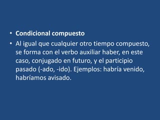 • Condicional compuesto
• Al igual que cualquier otro tiempo compuesto,
se forma con el verbo auxiliar haber, en este
caso, conjugado en futuro, y el participio
pasado (-ado, -ido). Ejemplos: habría venido,
habríamos avisado.
 