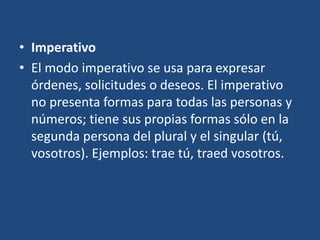 • Imperativo
• El modo imperativo se usa para expresar
órdenes, solicitudes o deseos. El imperativo
no presenta formas para todas las personas y
números; tiene sus propias formas sólo en la
segunda persona del plural y el singular (tú,
vosotros). Ejemplos: trae tú, traed vosotros.
 