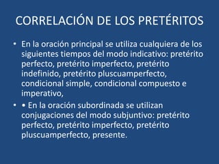 CORRELACIÓN DE LOS PRETÉRITOS
• En la oración principal se utiliza cualquiera de los
siguientes tiempos del modo indicativo: pretérito
perfecto, pretérito imperfecto, pretérito
indefinido, pretérito pluscuamperfecto,
condicional simple, condicional compuesto e
imperativo,
• • En la oración subordinada se utilizan
conjugaciones del modo subjuntivo: pretérito
perfecto, pretérito imperfecto, pretérito
pluscuamperfecto, presente.
 